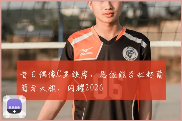 昔日偶像C罗缺席，恩佐能否扛起葡萄牙大旗，闪耀2026