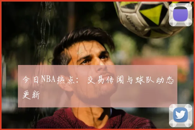 今日NBA热点:交易传闻与球队动态更新