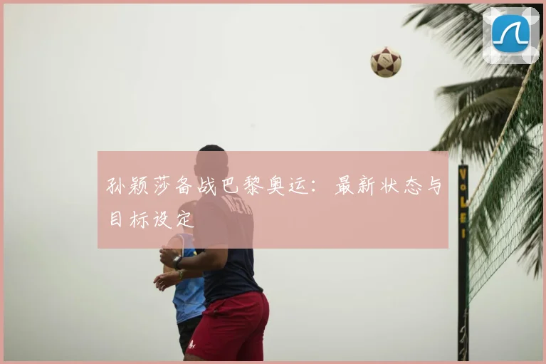 孙颖莎备战巴黎奥运：最新状态与目标设定