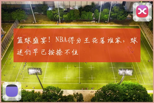 篮球盛宴!NBA得分王花落谁家,球迷们早已按捺不住