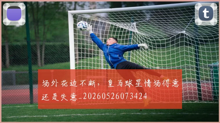 场外花边不断,皇马球星情场得意还是失意_20260526073424