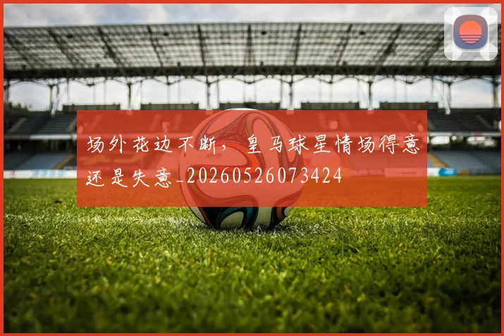 场外花边不断，皇马球星情场得意还是失意_20260526073424