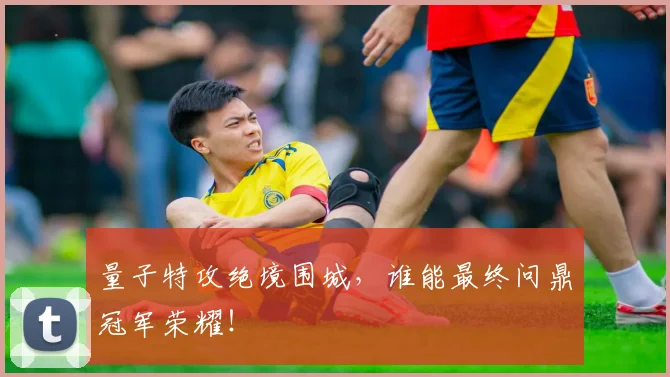 量子特攻绝境围城，谁能最终问鼎冠军荣耀！
