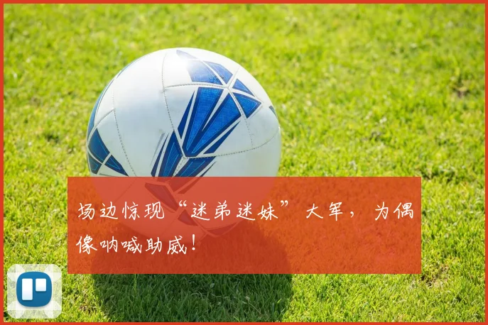 场边惊现“迷弟迷妹”大军，为偶像呐喊助威！