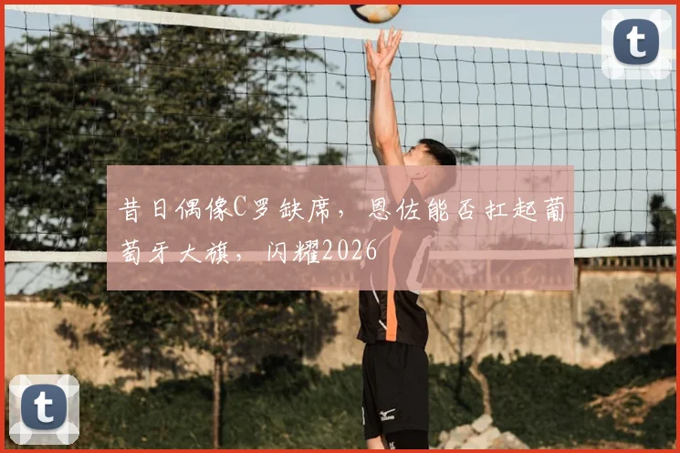 昔日偶像C罗缺席，恩佐能否扛起葡萄牙大旗，闪耀2026
