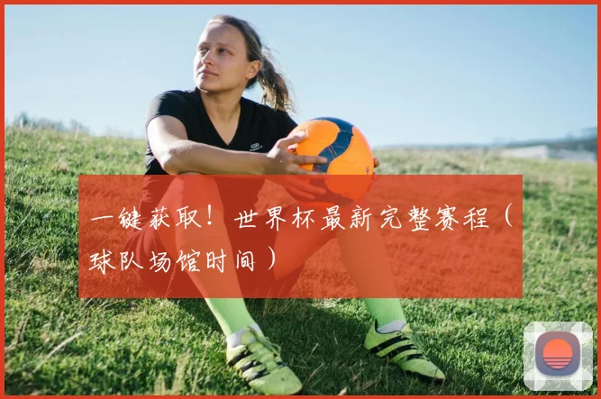 一键获取!世界杯最新完整赛程(球队场馆时间)
