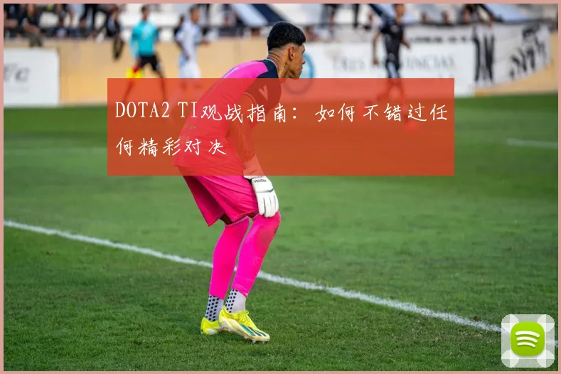 DOTA2 TI观战指南：如何不错过任何精彩对决