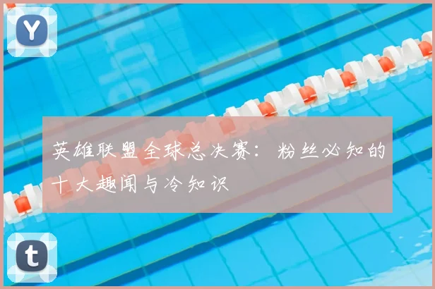 英雄联盟全球总决赛：粉丝必知的十大趣闻与冷知识