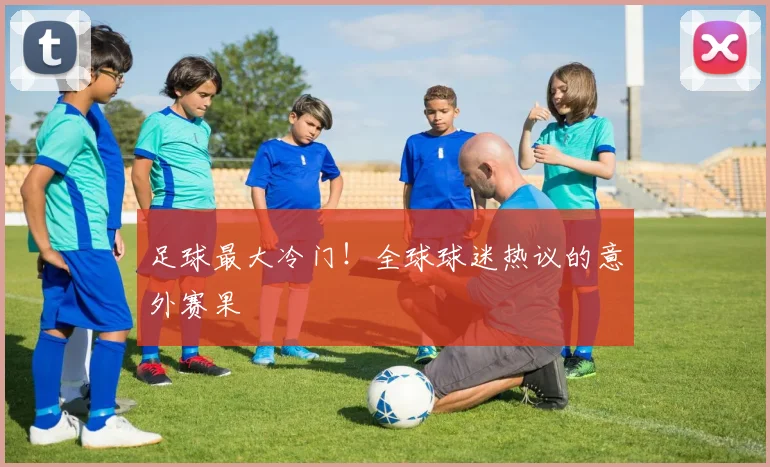 足球最大冷门！全球球迷热议的意外赛果