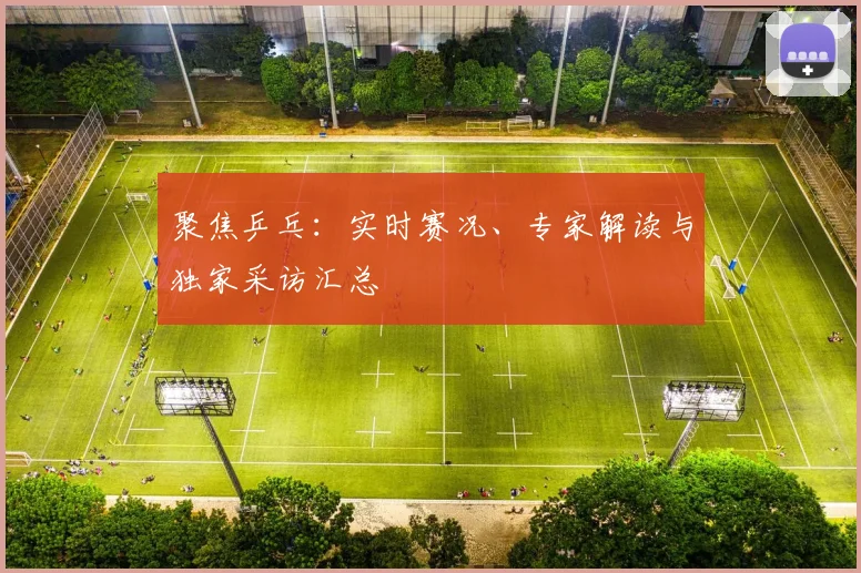 聚焦乒乓：实时赛况、专家解读与独家采访汇总