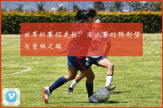世界杯赛程更新：淘汰赛对阵形势与晋级之路