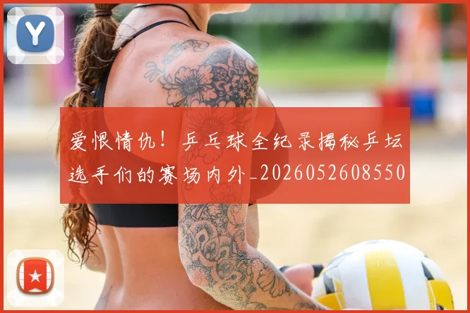爱恨情仇!乒乓球全纪录揭秘乒坛选手们的赛场内外_20260526085501