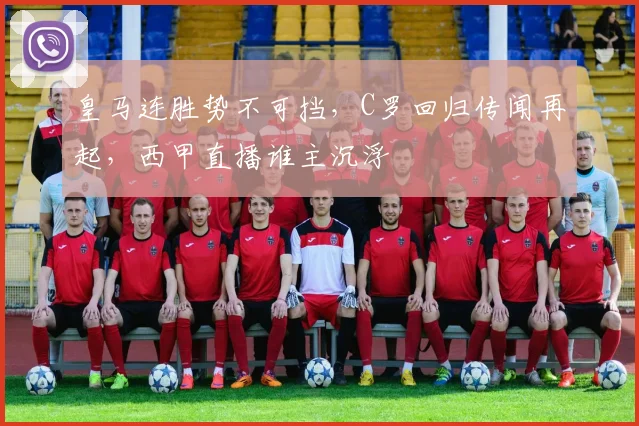皇马连胜势不可挡，C罗回归传闻再起，西甲直播谁主沉浮