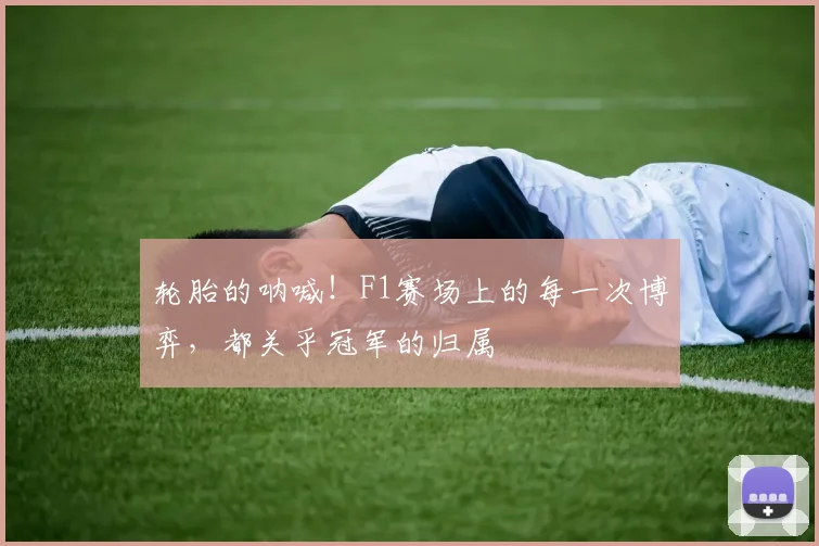 轮胎的呐喊!F1赛场上的每一次博弈,都关乎冠军的归属