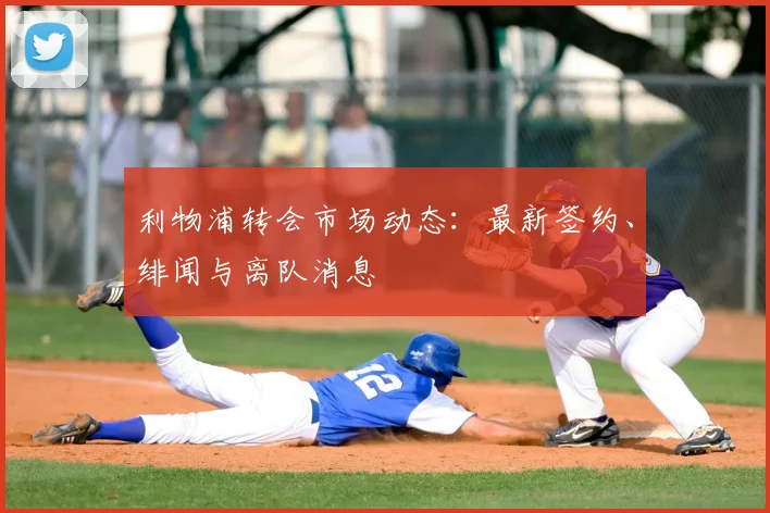 利物浦转会市场动态：最新签约、绯闻与离队消息